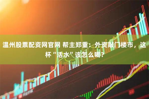 温州股票配资网官网 帮主郑重：外资敲门楼市，这杯“活水”该怎么喝？