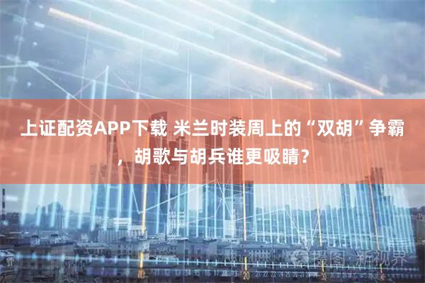 上证配资APP下载 米兰时装周上的“双胡”争霸，胡歌与胡兵谁更吸睛？