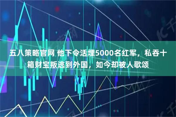 五八策略官网 他下令活埋5000名红军，私吞十箱财宝叛逃到外国，如今却被人歌颂