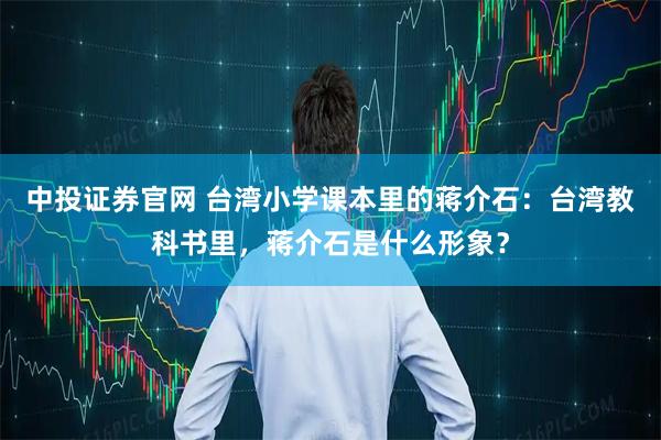 中投证券官网 台湾小学课本里的蒋介石：台湾教科书里，蒋介石是什么形象？