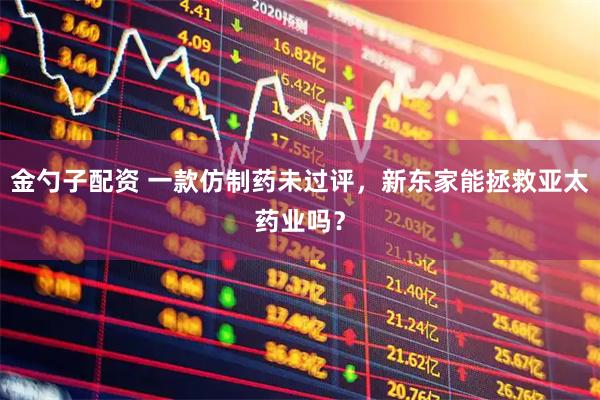 金勺子配资 一款仿制药未过评，新东家能拯救亚太药业吗？
