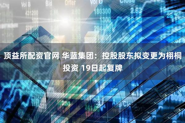 顶益所配资官网 华蓝集团：控股股东拟变更为栩桐投资 19日起复牌