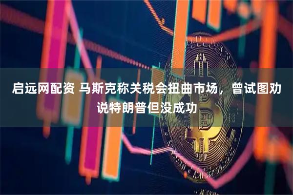 启远网配资 马斯克称关税会扭曲市场，曾试图劝说特朗普但没成功