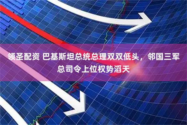 领圣配资 巴基斯坦总统总理双双低头，邻国三军总司令上位权势滔天