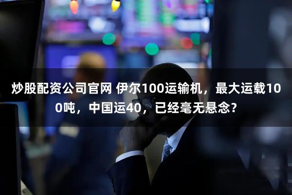 炒股配资公司官网 伊尔100运输机，最大运载100吨，中国运40，已经毫无悬念？