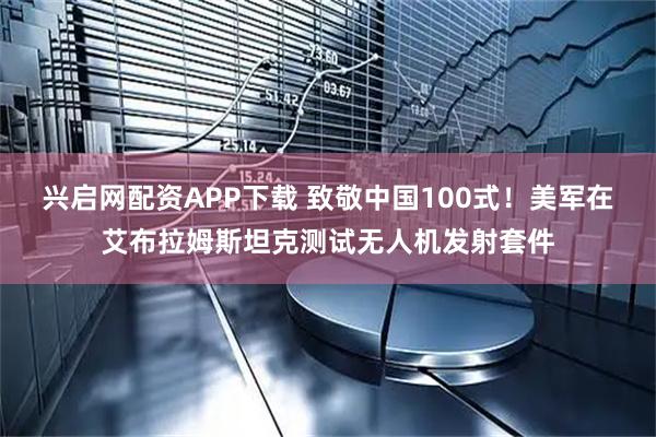 兴启网配资APP下载 致敬中国100式！美军在艾布拉姆斯坦克测试无人机发射套件