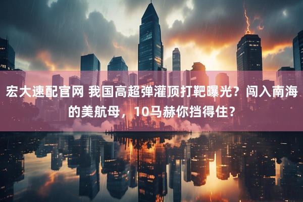 宏大速配官网 我国高超弹灌顶打靶曝光？闯入南海的美航母，10马赫你挡得住？