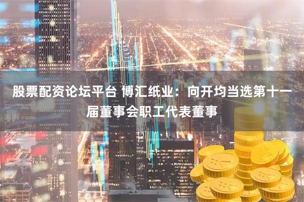 股票配资论坛平台 博汇纸业：向开均当选第十一届董事会职工代表董事