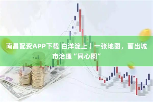 南昌配资APP下载 白洋淀上丨一张地图，画出城市治理“同心圆”