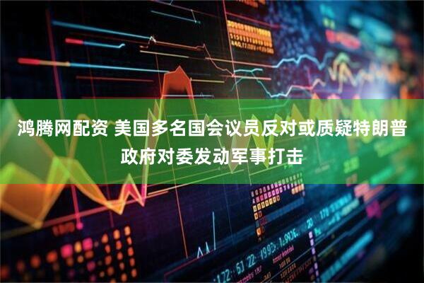 鸿腾网配资 美国多名国会议员反对或质疑特朗普政府对委发动军事打击