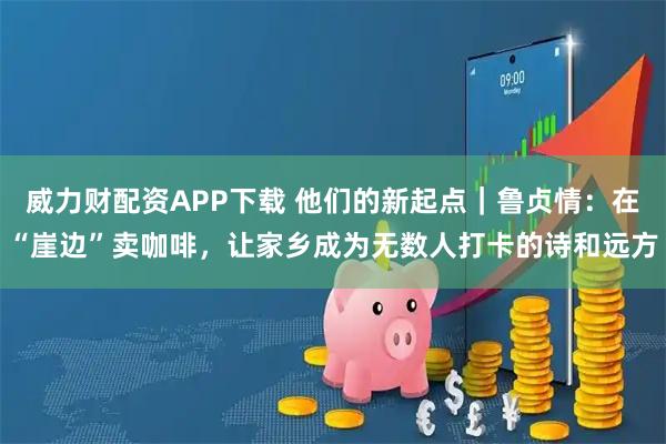 威力财配资APP下载 他们的新起点｜鲁贞情：在“崖边”卖咖啡，让家乡成为无数人打卡的诗和远方