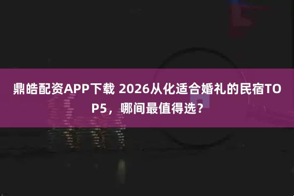 鼎皓配资APP下载 2026从化适合婚礼的民宿TOP5，哪间最值得选？