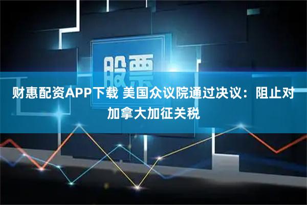 财惠配资APP下载 美国众议院通过决议：阻止对加拿大加征关税
