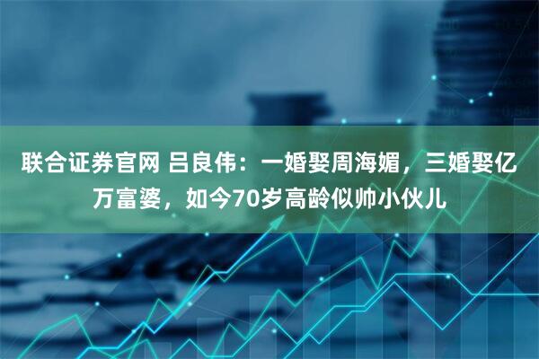 联合证券官网 吕良伟：一婚娶周海媚，三婚娶亿万富婆，如今70岁高龄似帅小伙儿