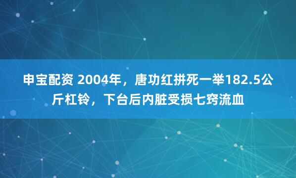 申宝配资 2004年，唐功红拼死一举182.5公斤杠铃，下台后内脏受损七窍流血