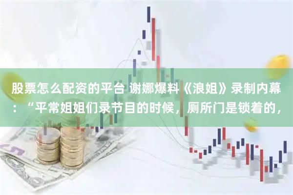 股票怎么配资的平台 谢娜爆料《浪姐》录制内幕：“平常姐姐们录节目的时候，厕所门是锁着的，