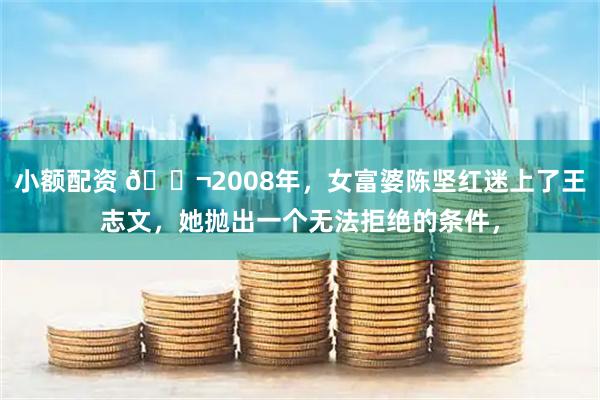 小额配资 🌬2008年，女富婆陈坚红迷上了王志文，她抛出一个无法拒绝的条件，